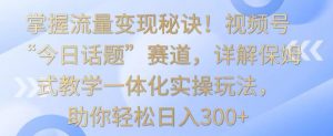 掌握流量变现秘诀!视频号“今日话题”赛道,详解保姆式教学一体化实操玩法,助你轻松日入300+【揭秘】-致富资源库