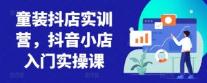 童装抖店实训营,抖音小店入门实操课-致富资源库