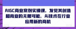 AIGC商业案例实操课,发觉其创造和商业的无限可能,Ai技术在行业应用新的商机-致富资源库