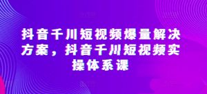 抖音千川短视频爆量解决方案,抖音千川短视频实操体系课-致富资源库