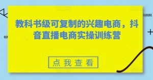 教科书级可复制的兴趣电商,抖音直播电商实操训练营-致富资源库