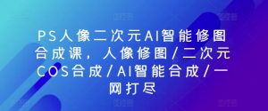 PS人像二次元AI智能修图合成课，人像修图/二次元COS合成/AI智能合成/一网打尽-致富资源库