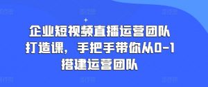 企业短视频直播运营团队打造课,手把手带你从0-1搭建运营团队-致富资源库