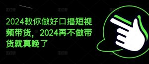 2024教你做好口播短视频带货,2024再不做带货就真晚了-致富资源库
