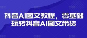 抖音AI图文教程,零基础玩转抖音AI图文带货-致富资源库