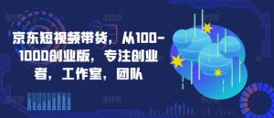 京东短视频带货,从100-1000创业版,专注创业者,工作室,团队-致富资源库