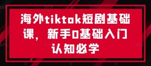 海外tiktok短剧基础课,新手0基础入门认知必学-致富资源库