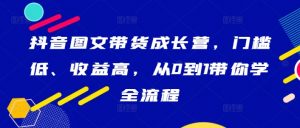 抖音图文带货成长营,门槛低、收益高,从0到1带你学全流程-致富资源库