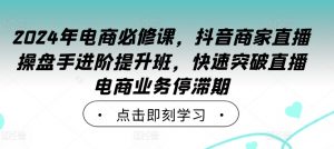 2024年电商必修课,抖音商家直播操盘手进阶提升班,快速突破直播电商业务停滞期-致富资源库