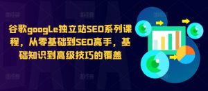 谷歌google独立站SEO系列课程，从零基础到SEO高手，基础知识到高级技巧的覆盖-致富资源库
