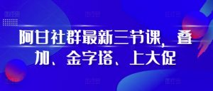 阿甘社群最新三节课,叠加、金字塔、上大促-致富资源库