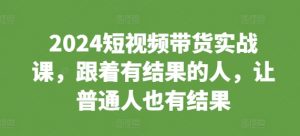 2024短视频带货实战课，跟着有结果的人，让普通人也有结果-致富资源库