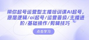 带你起号运营型主播培训课AI起号，底层逻辑/ai起号/运营晋级/主播进阶/基础操作/剪辑技巧-致富资源库