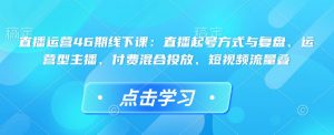直播运营46期线下课：直播起号方式与复盘、运营型主播、付费混合投放、短视频流量叠-致富资源库